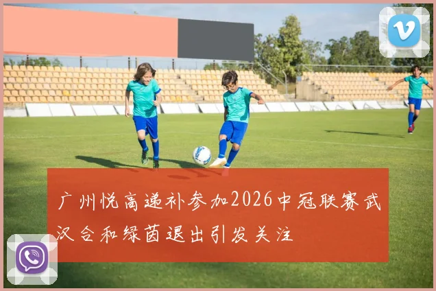 广州悦高递补参加2026中冠联赛武汉合和绿茵退出引发关注