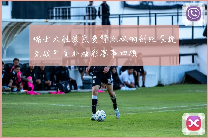瑞士大胜波黑曼赞比双响创纪录捷克战平南非精彩赛事回顾