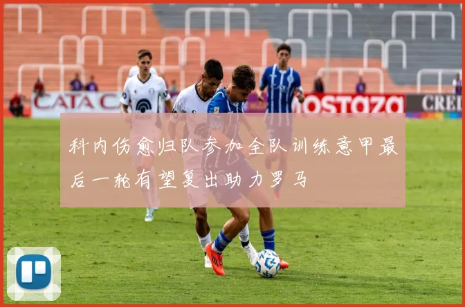 科内伤愈归队参加全队训练意甲最后一轮有望复出助力罗马