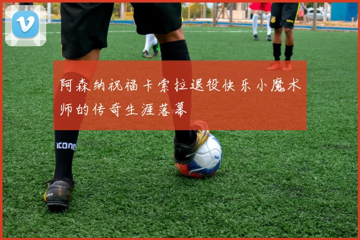 阿森纳祝福卡索拉退役快乐小魔术师的传奇生涯落幕