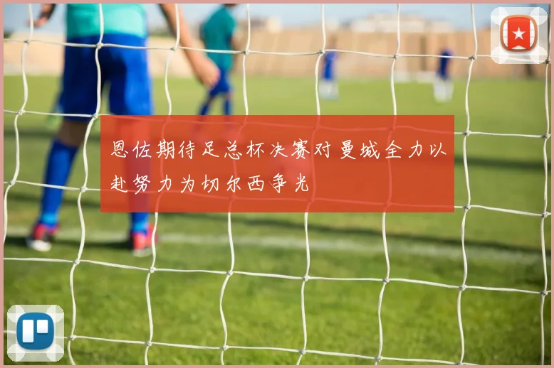 恩佐期待足总杯决赛对曼城全力以赴努力为切尔西争光