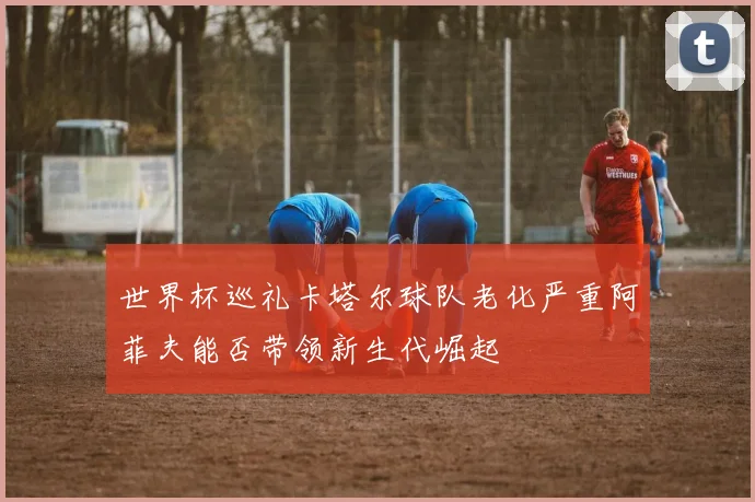 世界杯巡礼卡塔尔球队老化严重阿菲夫能否带领新生代崛起