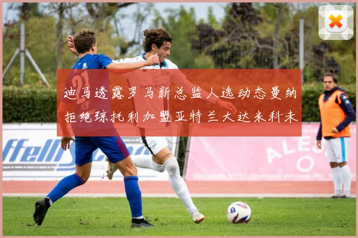 迪马透露罗马新总监人选动态曼纳拒绝琼托利加盟亚特兰大达米科未接洽