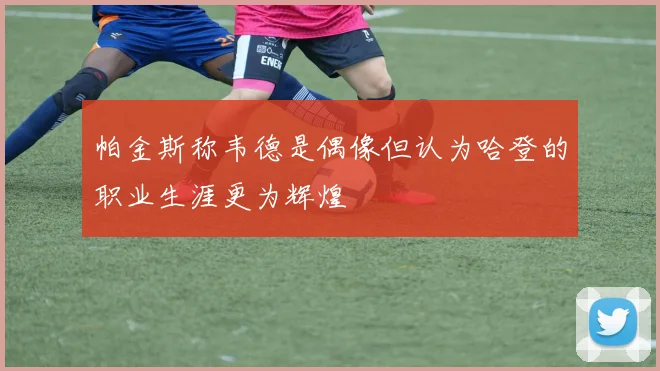 帕金斯称韦德是偶像但认为哈登的职业生涯更为辉煌
