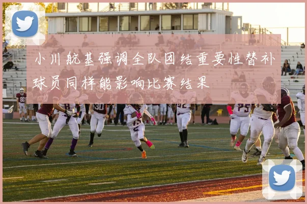 小川航基强调全队团结重要性替补球员同样能影响比赛结果