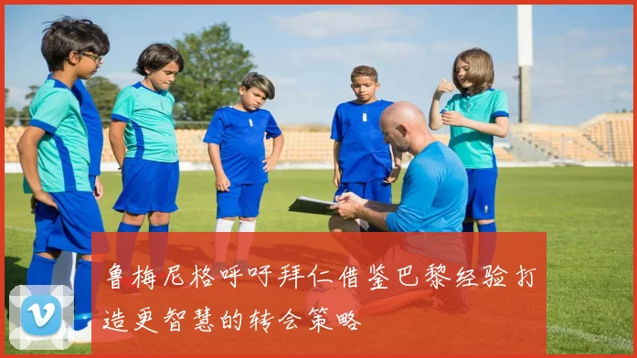 鲁梅尼格呼吁拜仁借鉴巴黎经验打造更智慧的转会策略