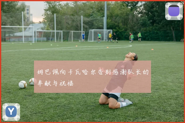 姆巴佩向卡瓦哈尔告别感谢队长的奉献与祝福