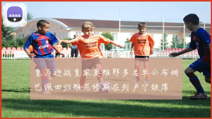 皇马迎战皇家奥维耶多名单公布姆巴佩回归维尼修斯在列卢宁缺席