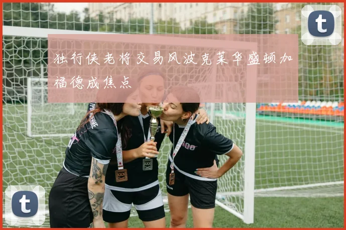 独行侠老将交易风波克莱华盛顿加福德成焦点