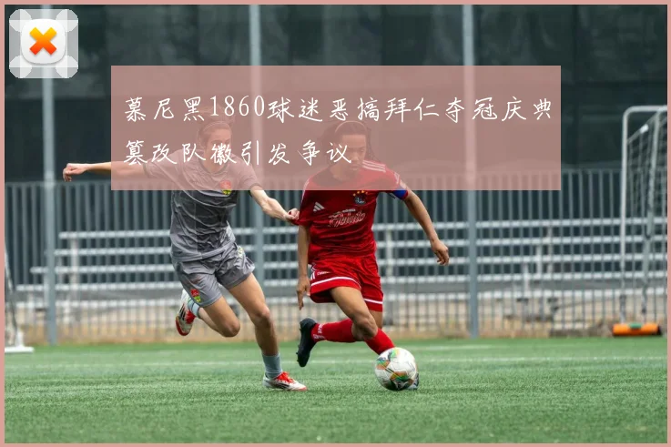 慕尼黑1860球迷恶搞拜仁夺冠庆典篡改队徽引发争议