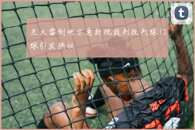 王大雷倒地示意新规裁判改判球门球引发热议