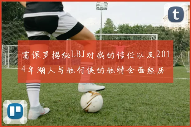富保罗揭秘LBJ对我的信任以及2014年湖人与独行侠的独特会面经历