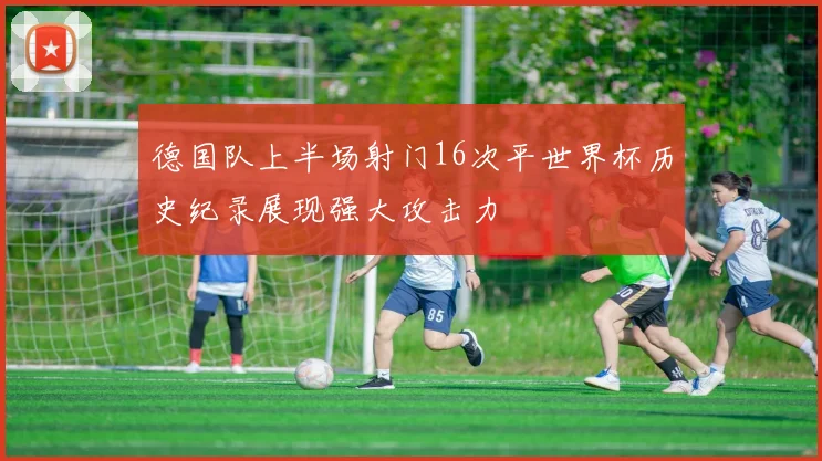 德国队上半场射门16次平世界杯历史纪录展现强大攻击力