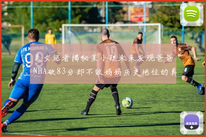 美女记者揭秘某小孩未来发现爸爸NBA砍83分却不敌妈妈历史地位的真相
