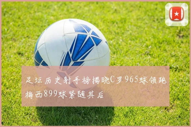 足坛历史射手榜揭晓C罗965球领跑梅西899球紧随其后