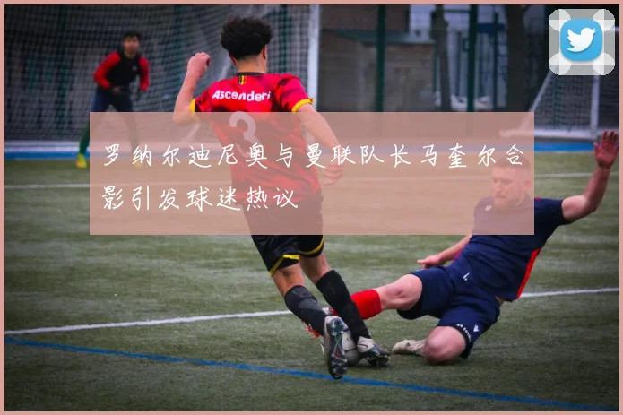 罗纳尔迪尼奥与曼联队长马奎尔合影引发球迷热议
