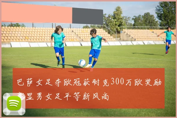 巴萨女足夺欧冠获耐克300万欧奖励彰显男女足平等新风尚