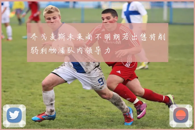 乔戈麦斯未来尚不明朗若出售将削弱利物浦队内领导力