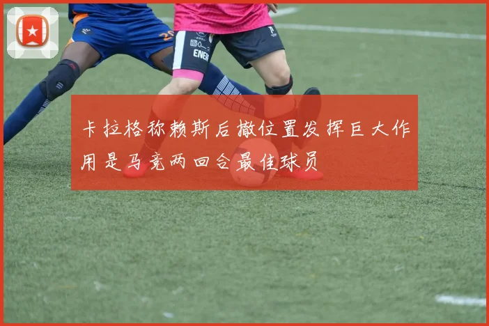 卡拉格称赖斯后撤位置发挥巨大作用是马竞两回合最佳球员